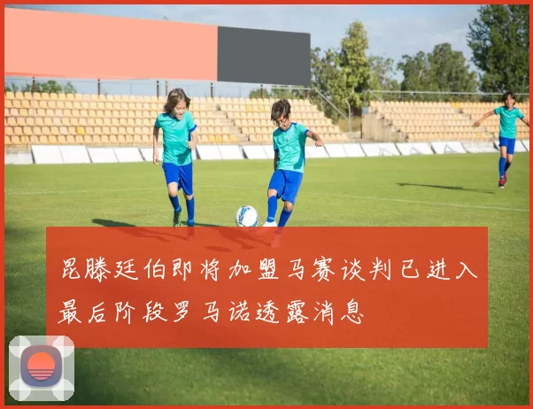 昆滕廷伯即将加盟马赛谈判已进入最后阶段罗马诺透露消息