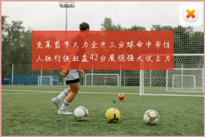 克莱首节火力全开三分球命中率惊人独行侠狂轰42分展现强大攻击力
