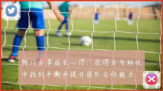 阿门分享成长心得：在得分与助攻中找到平衡并提升团队合作能力