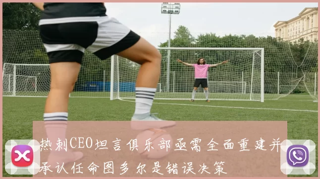 热刺CEO坦言俱乐部亟需全面重建并承认任命图多尔是错误决策