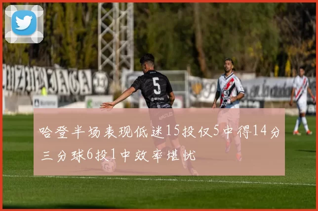 哈登半场表现低迷15投仅5中得14分三分球6投1中效率堪忧