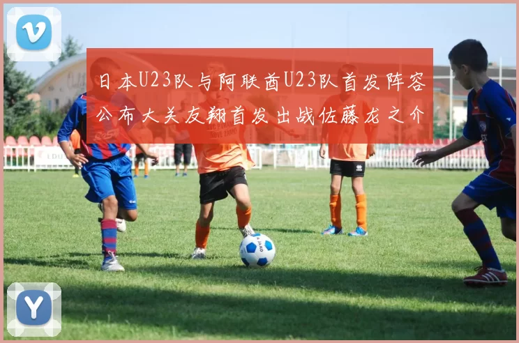 日本U23队与阿联酋U23队首发阵容公布大关友翔首发出战佐藤龙之介替补待命