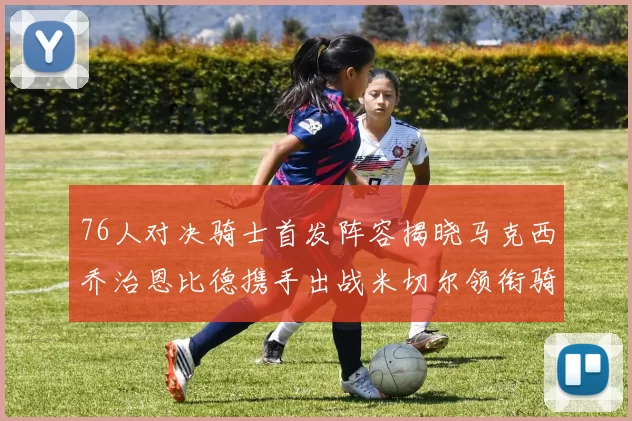 76人对决骑士首发阵容揭晓马克西乔治恩比德携手出战米切尔领衔骑士