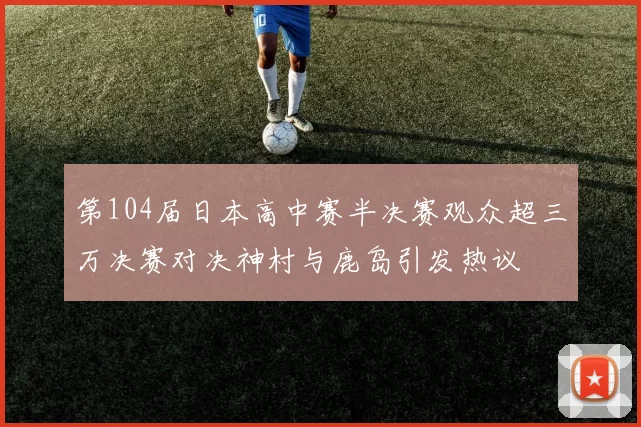 第104届日本高中赛半决赛观众超三万决赛对决神村与鹿岛引发热议