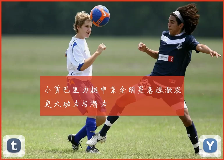 小贾巴里力挺申京全明星落选激发更大动力与潜力