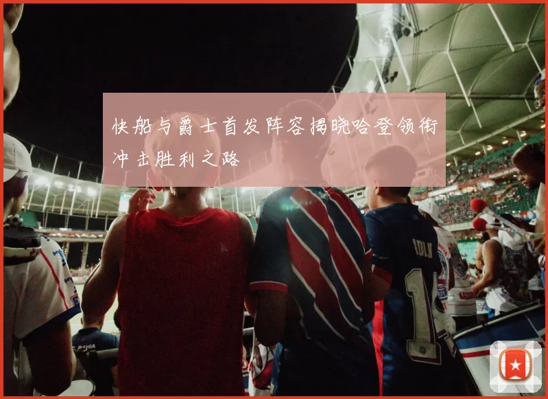 快船与爵士首发阵容揭晓哈登领衔冲击胜利之路